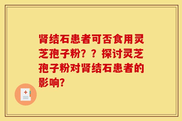 肾结石患者可否食用灵芝孢子粉？？探讨灵芝孢子粉对肾结石患者的影响？