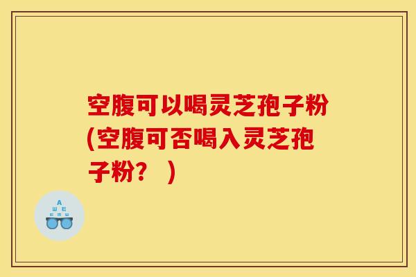 空腹可以喝灵芝孢子粉(空腹可否喝入灵芝孢子粉？ )