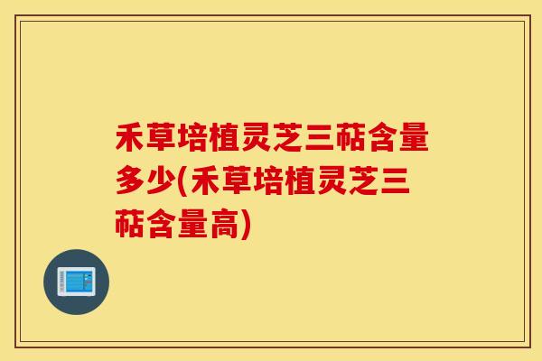禾草培植灵芝三萜含量多少(禾草培植灵芝三萜含量高)