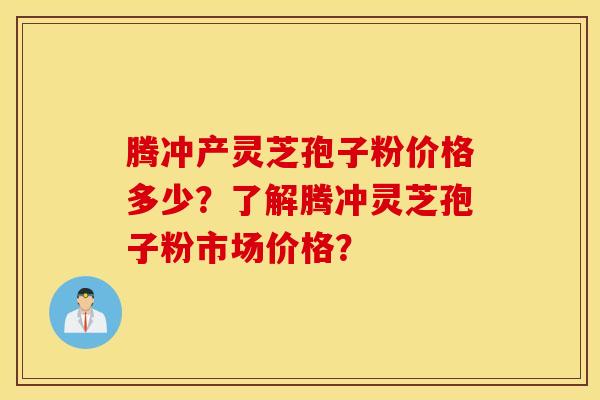 腾冲产灵芝孢子粉价格多少？了解腾冲灵芝孢子粉市场价格？