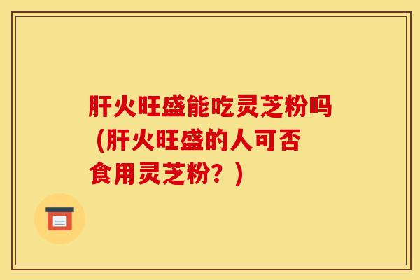 肝火旺盛能吃灵芝粉吗 (肝火旺盛的人可否食用灵芝粉？)
