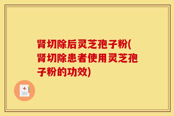 肾切除后灵芝孢子粉(肾切除患者使用灵芝孢子粉的功效)
