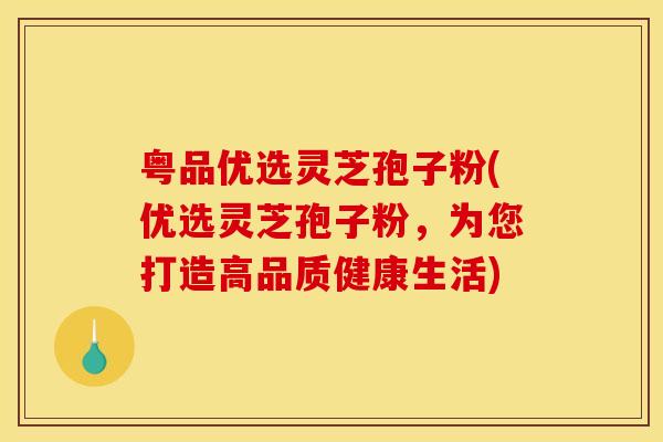 粤品优选灵芝孢子粉(优选灵芝孢子粉，为您打造高品质健康生活)