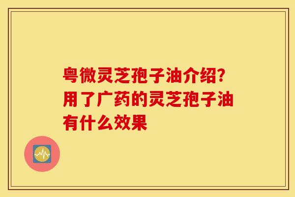 粤微灵芝孢子油介绍？用了广药的灵芝孢子油有什么效果