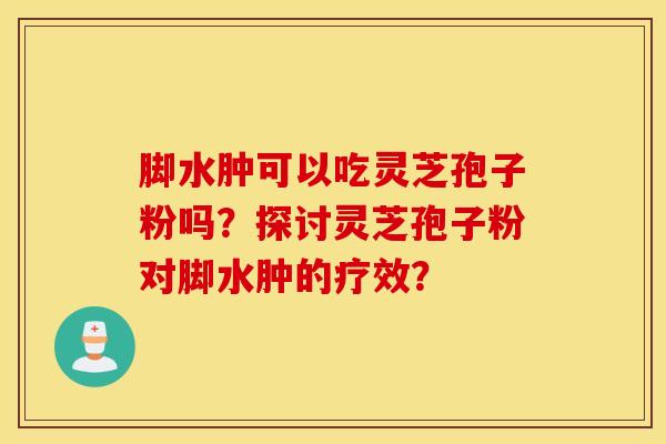 脚水肿可以吃灵芝孢子粉吗？探讨灵芝孢子粉对脚水肿的疗效？