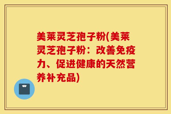 美莱灵芝孢子粉(美莱灵芝孢子粉：改善免疫力、促进健康的天然营养补充品)