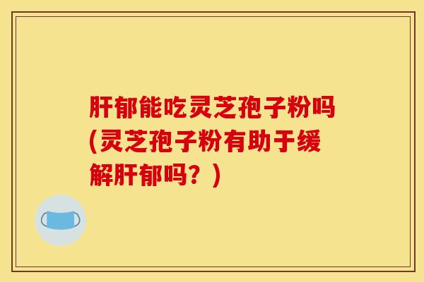 肝郁能吃灵芝孢子粉吗(灵芝孢子粉有助于缓解肝郁吗？)