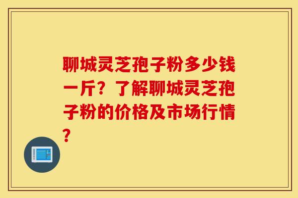 聊城灵芝孢子粉多少钱一斤？了解聊城灵芝孢子粉的价格及市场行情？