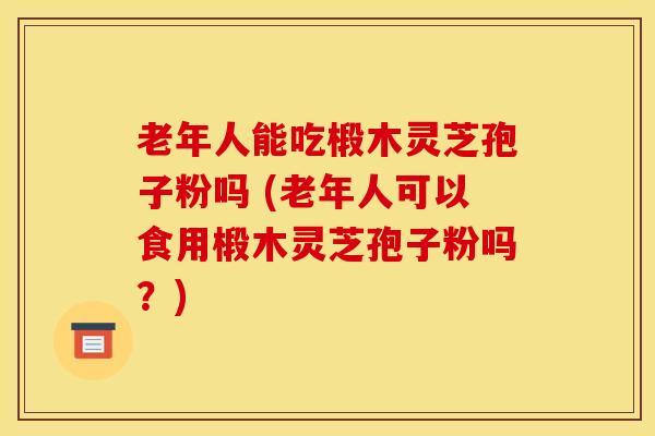 老年人能吃椴木灵芝孢子粉吗 (老年人可以食用椴木灵芝孢子粉吗？)