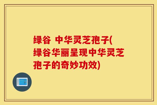 绿谷 中华灵芝孢子(绿谷华丽呈现中华灵芝孢子的奇妙功效)