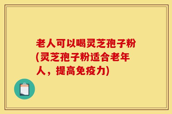 老人可以喝灵芝孢子粉(灵芝孢子粉适合老年人，提高免疫力)