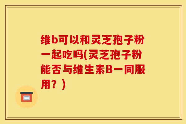 维b可以和灵芝孢子粉一起吃吗(灵芝孢子粉能否与维生素B一同服用？)