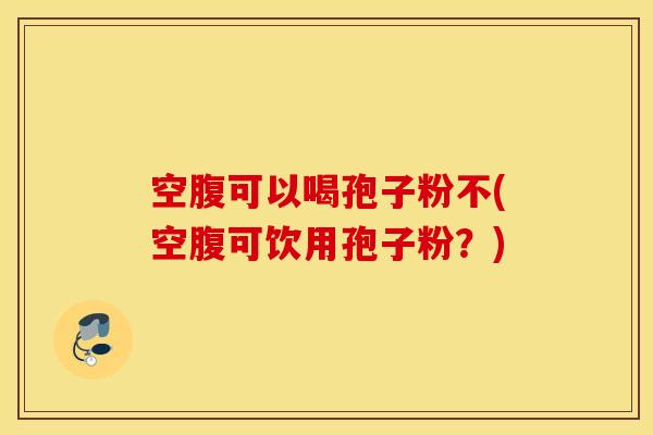 空腹可以喝孢子粉不(空腹可饮用孢子粉？)