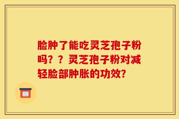 脸肿了能吃灵芝孢子粉吗？？灵芝孢子粉对减轻脸部肿胀的功效？