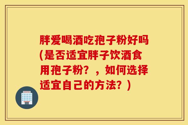 胖爱喝酒吃孢子粉好吗(是否适宜胖子饮酒食用孢子粉？，如何选择适宜自己的方法？)