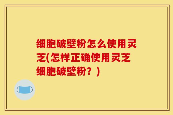 细胞破壁粉怎么使用灵芝(怎样正确使用灵芝细胞破壁粉？)