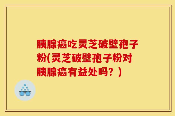 胰腺癌吃灵芝破壁孢子粉(灵芝破壁孢子粉对胰腺癌有益处吗？)