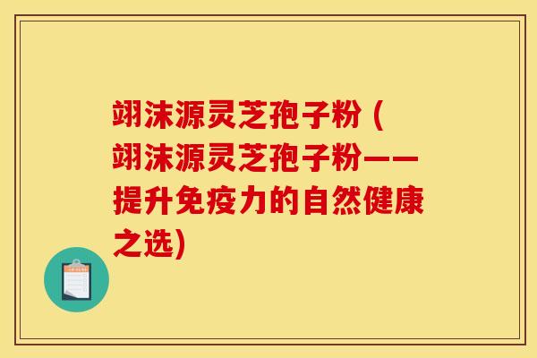 翊沫源灵芝孢子粉 (翊沫源灵芝孢子粉——提升免疫力的自然健康之选)