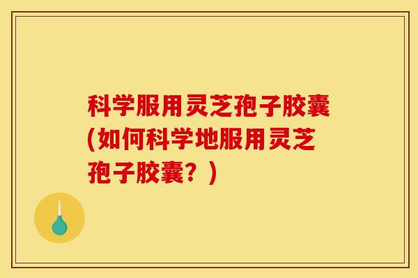 科学服用灵芝孢子胶囊(如何科学地服用灵芝孢子胶囊？)