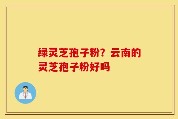 绿灵芝孢子粉？云南的灵芝孢子粉好吗