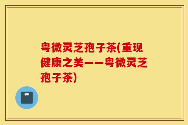粤微灵芝孢子茶(重现健康之美——粤微灵芝孢子茶)