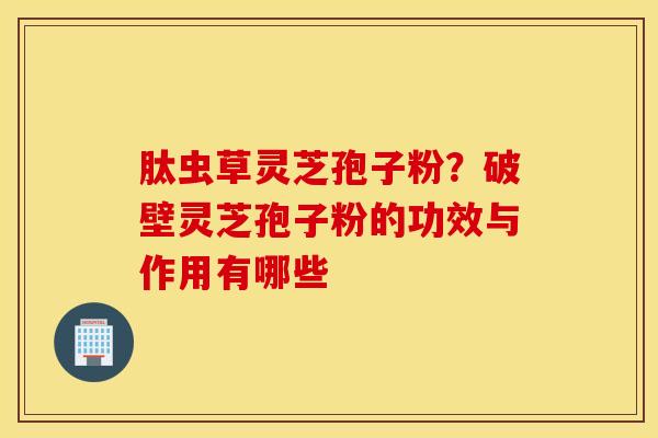 肽虫草灵芝孢子粉？破壁灵芝孢子粉的功效与作用有哪些