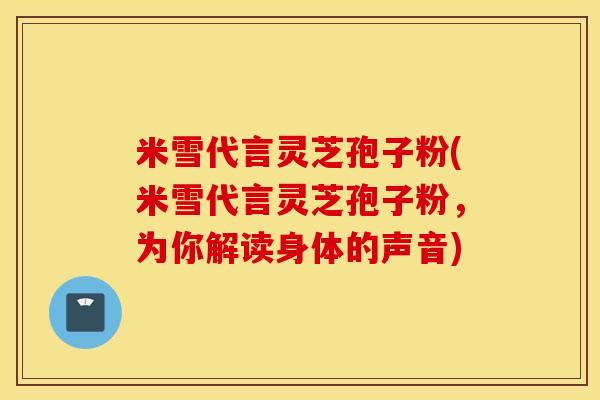 米雪代言灵芝孢子粉(米雪代言灵芝孢子粉，为你解读身体的声音)