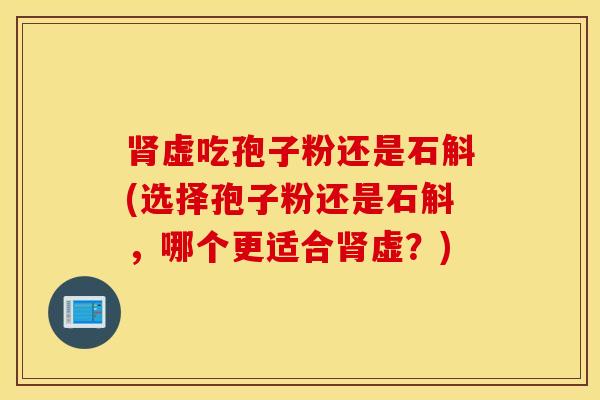 肾虚吃孢子粉还是石斛(选择孢子粉还是石斛，哪个更适合肾虚？)