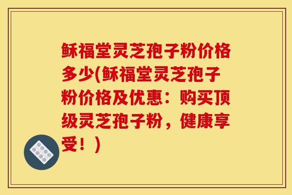 稣福堂灵芝孢子粉价格多少(稣福堂灵芝孢子粉价格及优惠：购买顶级灵芝孢子粉，健康享受！)