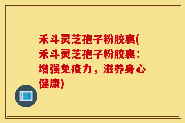 禾斗灵芝孢子粉胶襄(禾斗灵芝孢子粉胶襄：增强免疫力，滋养身心健康)