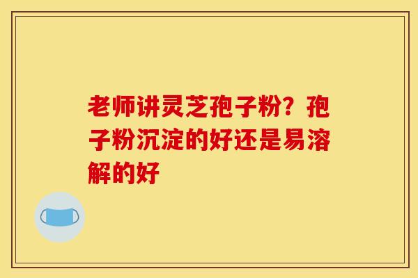 老师讲灵芝孢子粉？孢子粉沉淀的好还是易溶解的好