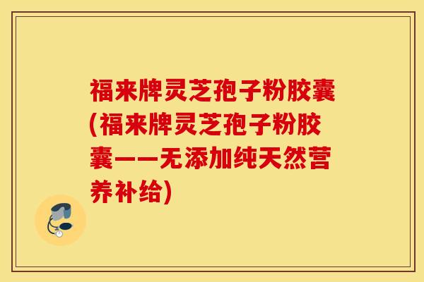 福来牌灵芝孢子粉胶囊(福来牌灵芝孢子粉胶囊——无添加纯天然营养补给)