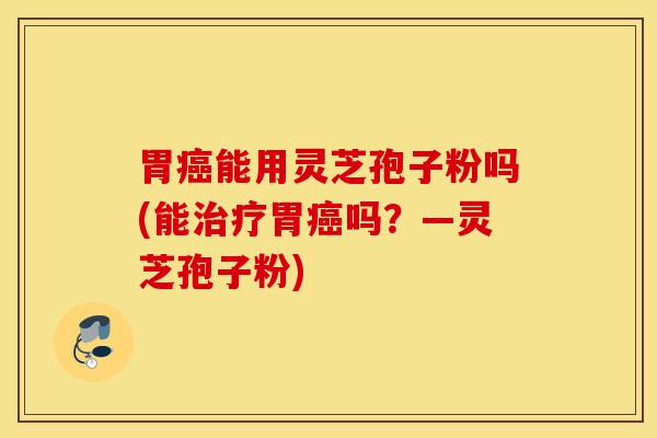 胃癌能用灵芝孢子粉吗(能治疗胃癌吗？—灵芝孢子粉)