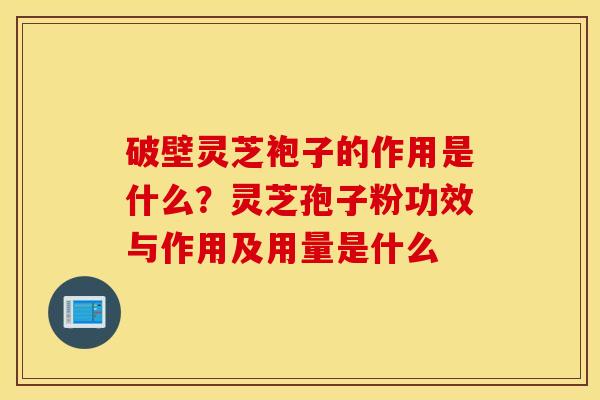 破壁灵芝袍子的作用是什么？灵芝孢子粉功效与作用及用量是什么