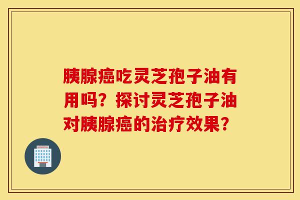胰腺癌吃灵芝孢子油有用吗？探讨灵芝孢子油对胰腺癌的治疗效果？