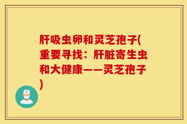 肝吸虫卵和灵芝孢子(重要寻找：肝脏寄生虫和大健康——灵芝孢子)