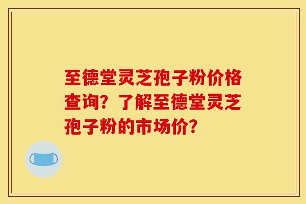至德堂灵芝孢子粉价格查询？了解至德堂灵芝孢子粉的市场价？