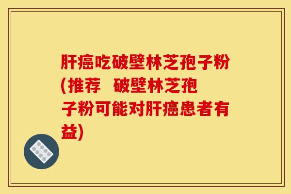 肝癌吃破壁林芝孢子粉(推荐  破壁林芝孢子粉可能对肝癌患者有益)