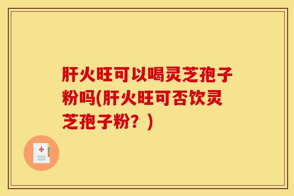肝火旺可以喝灵芝孢子粉吗(肝火旺可否饮灵芝孢子粉？)