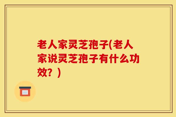 老人家灵芝孢子(老人家说灵芝孢子有什么功效？)
