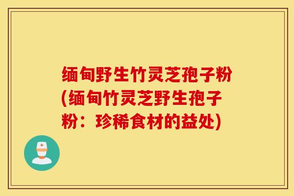 缅甸野生竹灵芝孢子粉(缅甸竹灵芝野生孢子粉：珍稀食材的益处)