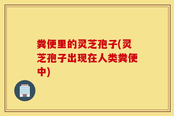 粪便里的灵芝孢子(灵芝孢子出现在人类粪便中)