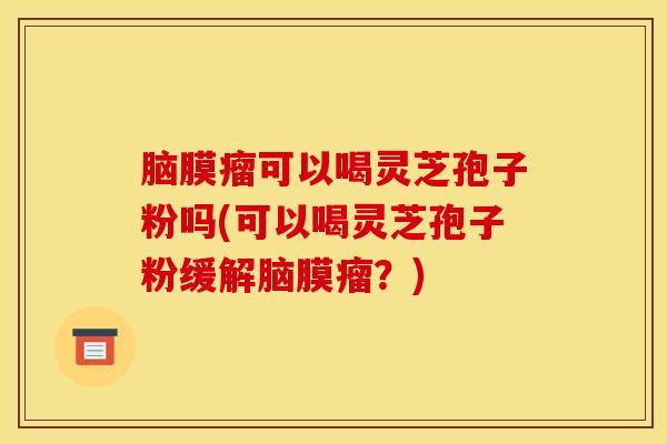 脑膜瘤可以喝灵芝孢子粉吗(可以喝灵芝孢子粉缓解脑膜瘤？)