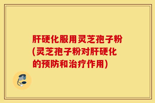 肝硬化服用灵芝孢子粉(灵芝孢子粉对肝硬化的预防和治疗作用)