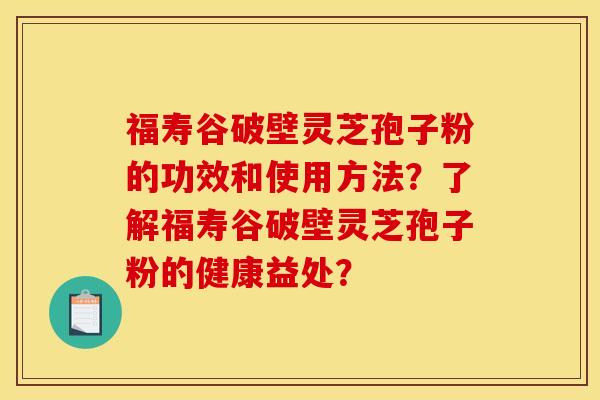 福寿谷破壁灵芝孢子粉的功效和使用方法？了解福寿谷破壁灵芝孢子粉的健康益处？