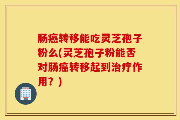 肠癌转移能吃灵芝孢子粉么(灵芝孢子粉能否对肠癌转移起到治疗作用？)