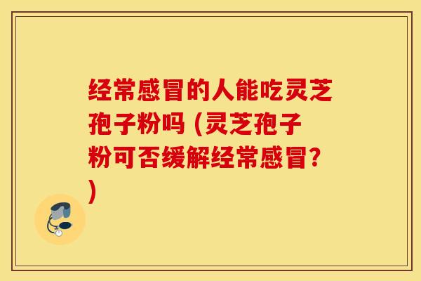 经常感冒的人能吃灵芝孢子粉吗 (灵芝孢子粉可否缓解经常感冒？)