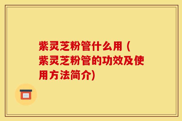 紫灵芝粉管什么用 (紫灵芝粉管的功效及使用方法简介)