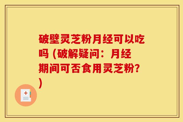 破壁灵芝粉月经可以吃吗 (破解疑问：月经期间可否食用灵芝粉？)