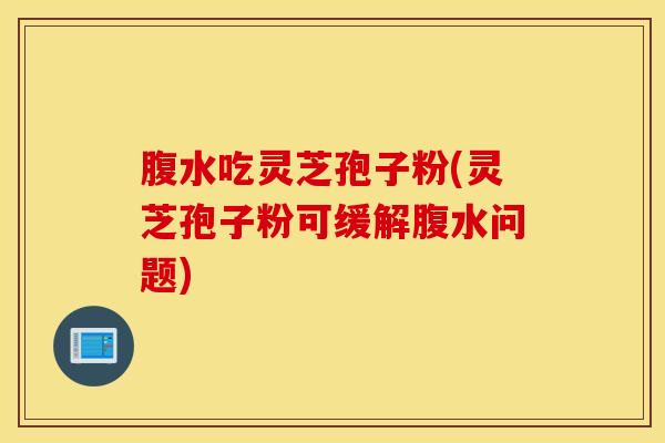 腹水吃灵芝孢子粉(灵芝孢子粉可缓解腹水问题)